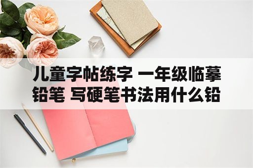 儿童字帖练字 一年级临摹铅笔 写硬笔书法用什么铅笔最好？